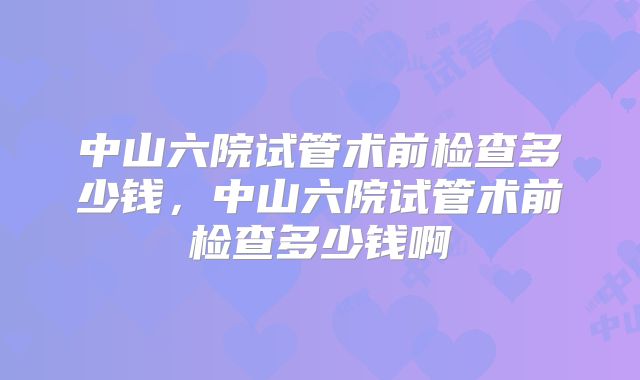 中山六院试管术前检查多少钱，中山六院试管术前检查多少钱啊