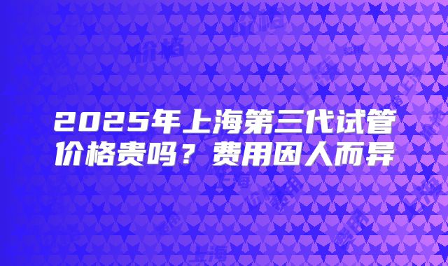 2025年上海第三代试管价格贵吗？费用因人而异