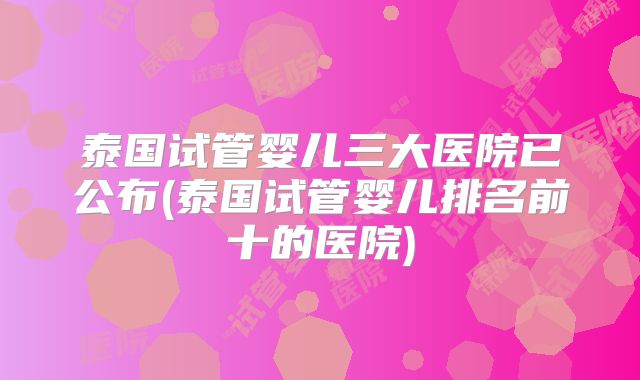 泰国试管婴儿三大医院已公布(泰国试管婴儿排名前十的医院)