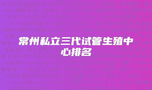 常州私立三代试管生殖中心排名
