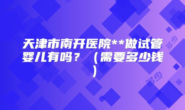 天津市南开医院**做试管婴儿有吗?(需要多少钱)