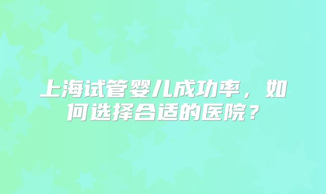 上海试管婴儿成功率，如何选择合适的医院？