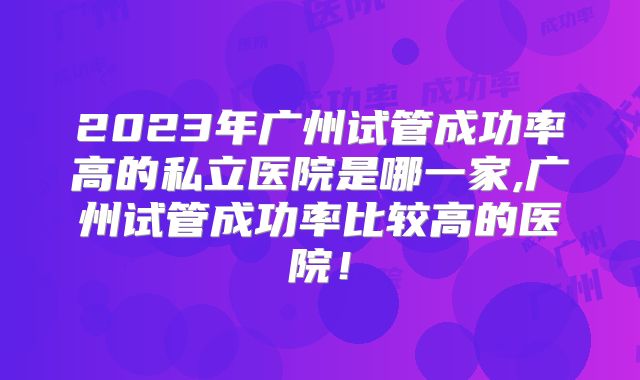 2023年广州试管成功率高的私立医院是哪一家,广州试管成功率比较高的医院！