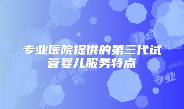 专业医院提供的第三代试管婴儿服务特点