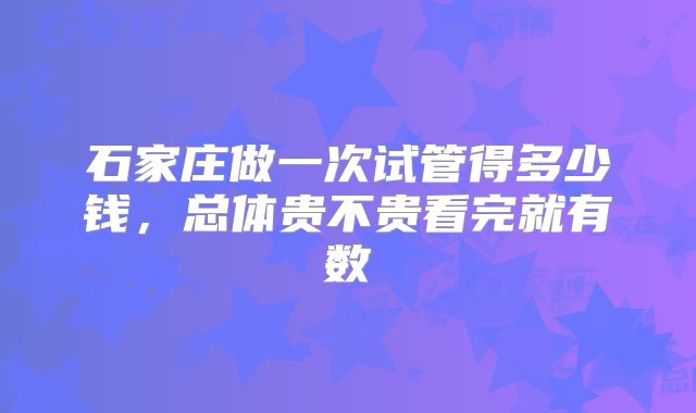 石家庄做一次试管得多少钱，总体贵不贵看完就有数