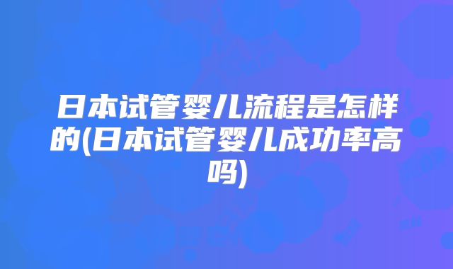 日本试管婴儿流程是怎样的(日本试管婴儿成功率高吗)