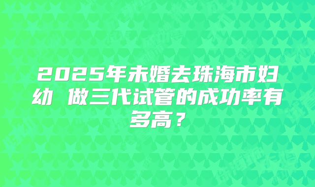 2025年未婚去珠海市妇幼 做三代试管的成功率有多高?