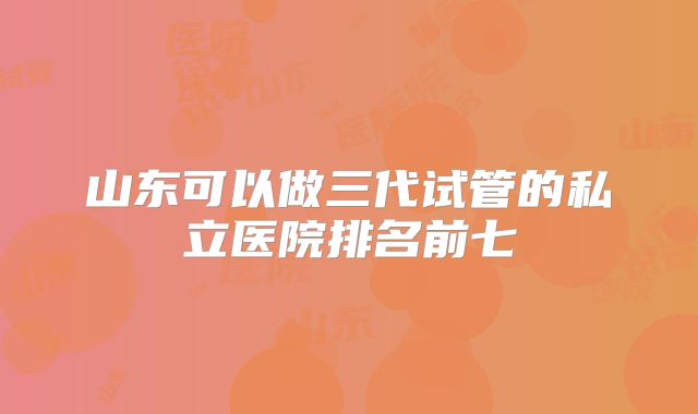 山东可以做三代试管的私立医院排名前七
