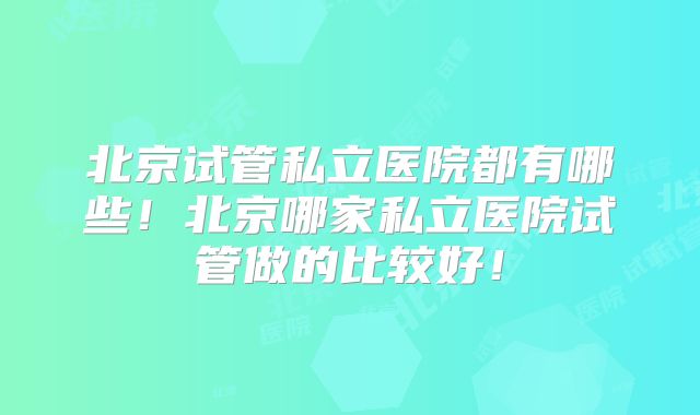 北京试管私立医院都有哪些！北京哪家私立医院试管做的比较好！