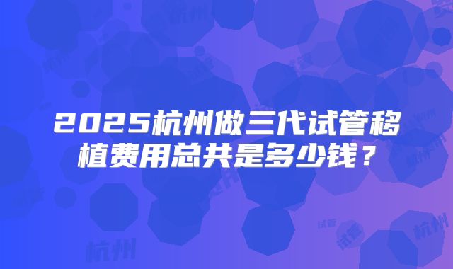 2025杭州做三代试管移植费用总共是多少钱?