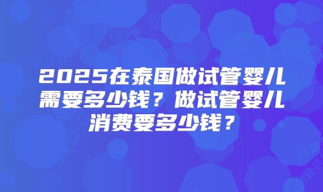 2025在泰国做试管婴儿需要多少钱？做试管婴儿消费要多少钱？