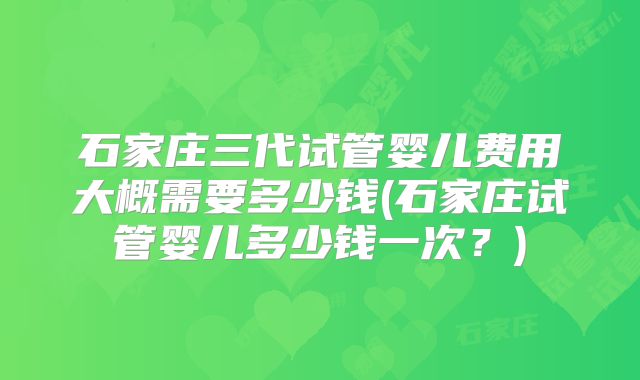 石家庄三代试管婴儿费用大概需要多少钱(石家庄试管婴儿多少钱一次？)