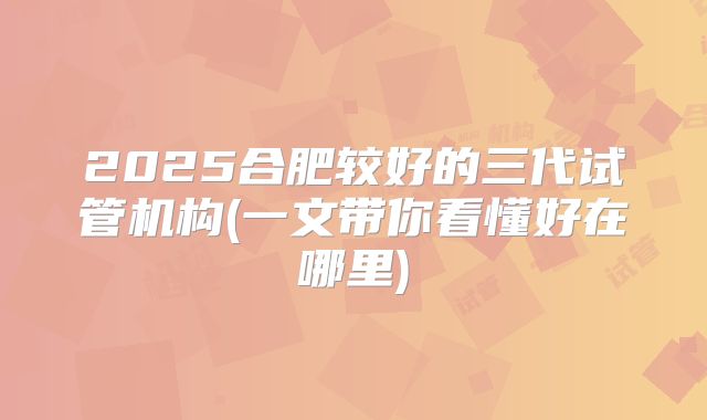 2025合肥较好的三代试管机构(一文带你看懂好在哪里)