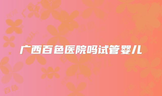 广西百色医院吗试管婴儿