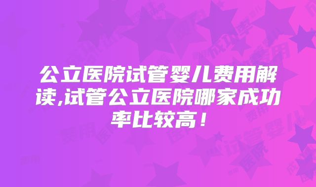 公立医院试管婴儿费用解读,试管公立医院哪家成功率比较高！