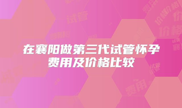 在襄阳做第三代试管怀孕费用及价格比较