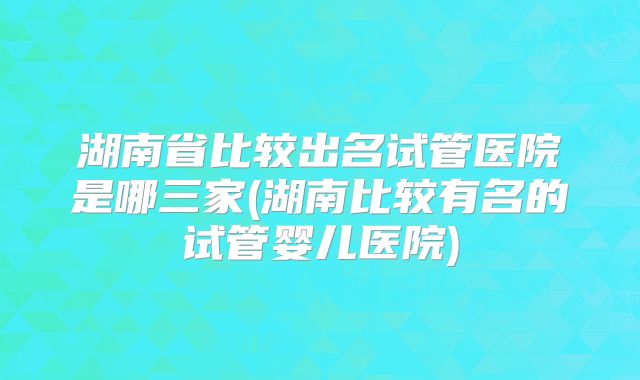 湖南省比较出名试管医院是哪三家(湖南比较有名的试管婴儿医院)