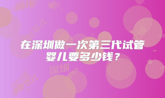 在深圳做一次第三代试管婴儿要多少钱？