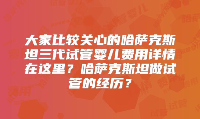 大家比较关心的哈萨克斯坦三代试管婴儿费用详情在这里？哈萨克斯坦做试管的经历？