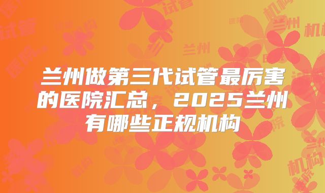 兰州做第三代试管最厉害的医院汇总，2025兰州有哪些正规机构