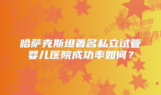 哈萨克斯坦著名私立试管婴儿医院成功率如何？