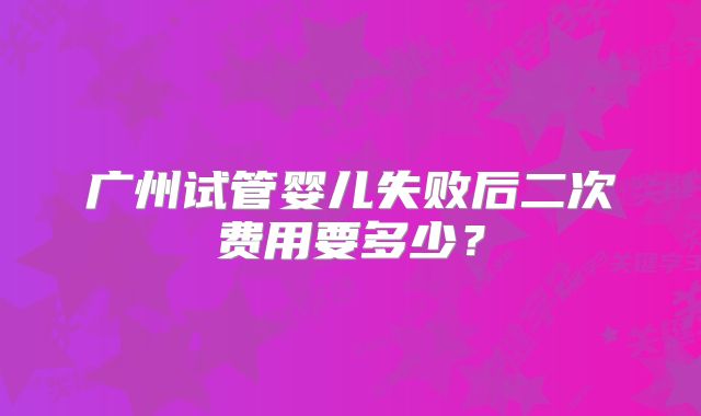 广州试管婴儿失败后二次费用要多少?