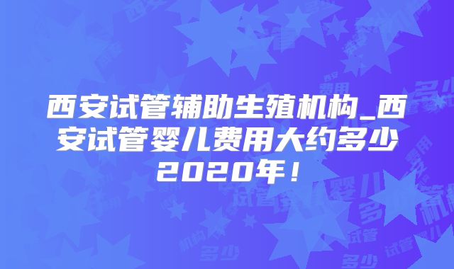 西安试管辅助生殖机构_西安试管婴儿费用大约多少2020年！