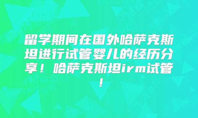 留学期间在国外哈萨克斯坦进行试管婴儿的经历分享！哈萨克斯坦irm试管！