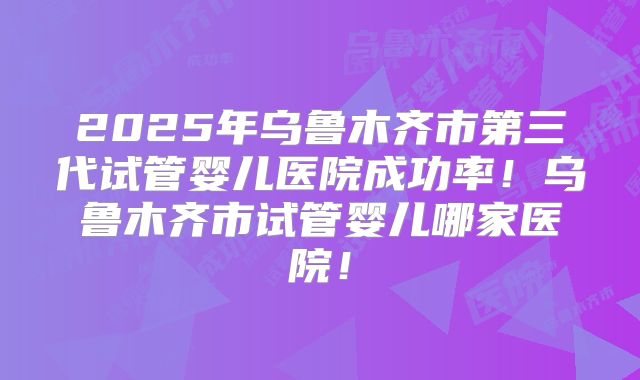 2025年乌鲁木齐市第三代试管婴儿医院成功率！乌鲁木齐市试管婴儿哪家医院！