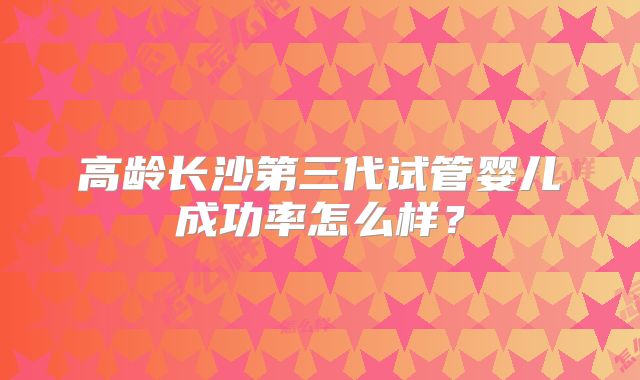 高龄长沙第三代试管婴儿成功率怎么样?