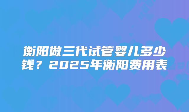衡阳做三代试管婴儿多少钱?2025年衡阳费用表