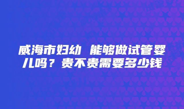 威海市妇幼 能够做试管婴儿吗?贵不贵需要多少钱