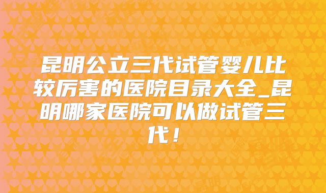 昆明公立三代试管婴儿比较厉害的医院目录大全_昆明哪家医院可以做试管三代！