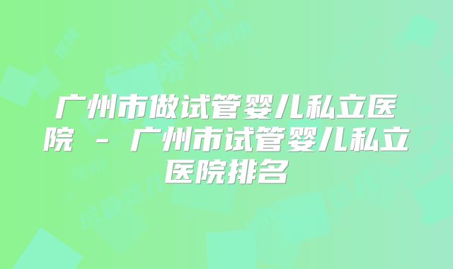 广州市做试管婴儿私立医院 - 广州市试管婴儿私立医院排名