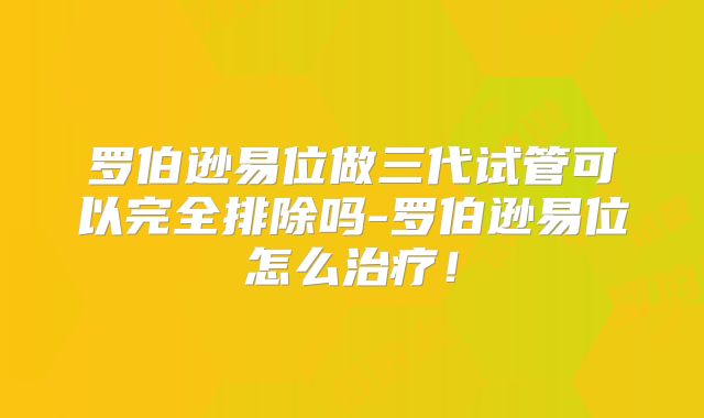 罗伯逊易位做三代试管可以完全排除吗-罗伯逊易位怎么治疗!
