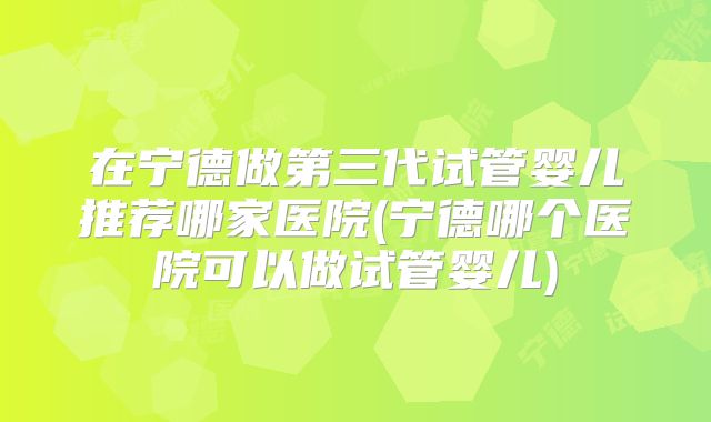 在宁德做第三代试管婴儿推荐哪家医院(宁德哪个医院可以做试管婴儿)