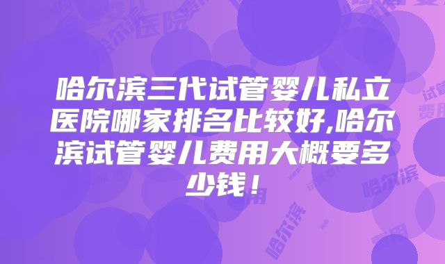哈尔滨三代试管婴儿私立医院哪家排名比较好,哈尔滨试管婴儿费用大概要多少钱！