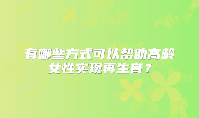 有哪些方式可以帮助高龄女性实现再生育?