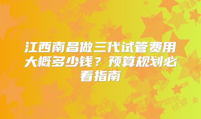 江西南昌做三代试管费用大概多少钱？预算规划必看指南