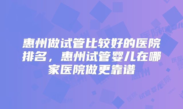 惠州做试管比较好的医院排名，惠州试管婴儿在哪家医院做更靠谱