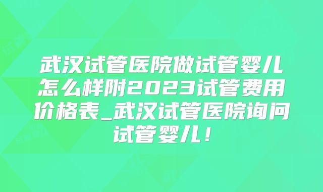 武汉试管医院做试管婴儿怎么样附2023试管费用价格表_武汉试管医院询问试管婴儿！