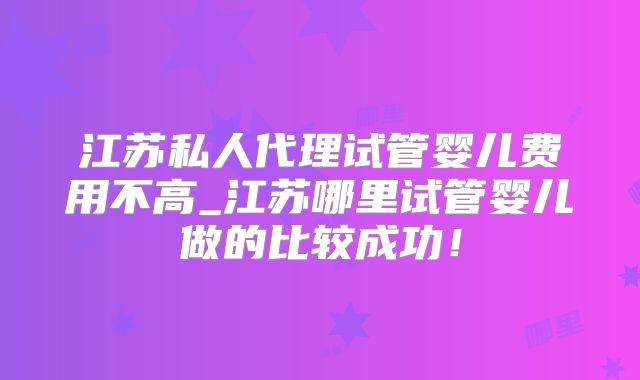 江苏私人代理试管婴儿费用不高_江苏哪里试管婴儿做的比较成功！