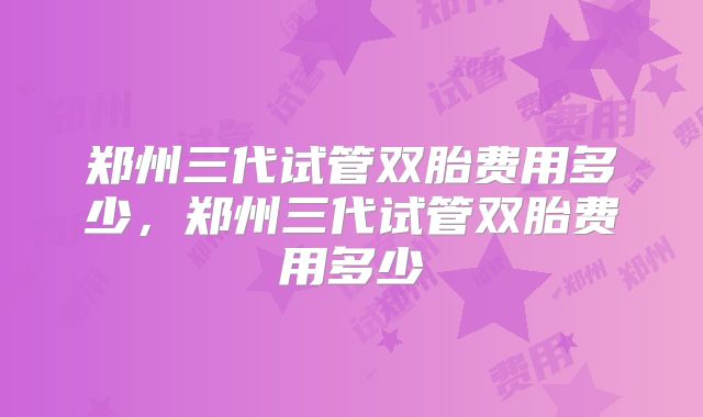 郑州三代试管双胎费用多少，郑州三代试管双胎费用多少