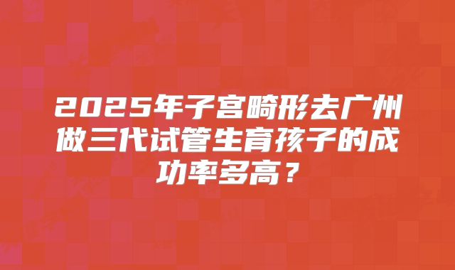 2025年子宫畸形去广州做三代试管生育孩子的成功率多高？