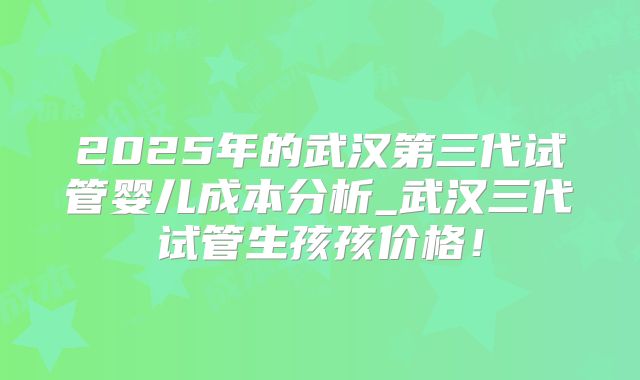 2025年的武汉第三代试管婴儿成本分析_武汉三代试管生孩孩价格!