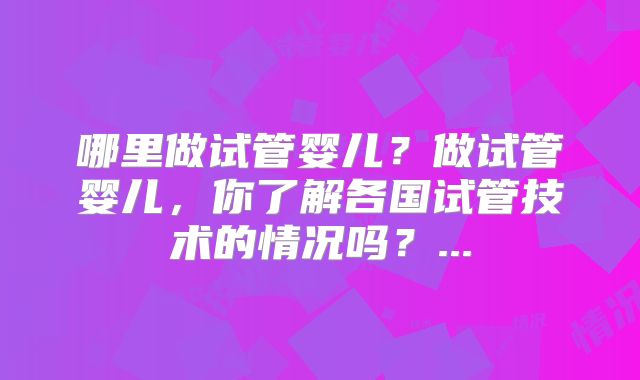 哪里做试管婴儿?做试管婴儿,你了解各国试管技术的情况吗?...