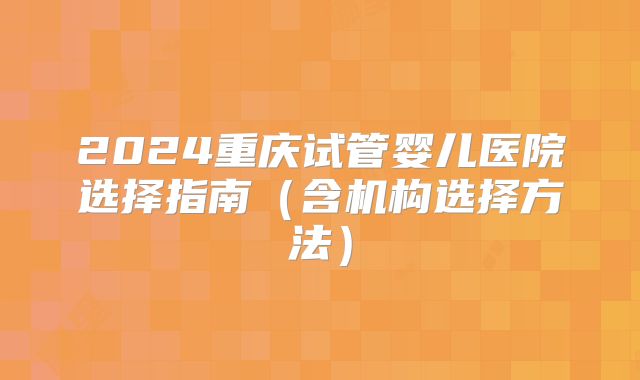 2024重庆试管婴儿医院选择指南（含机构选择方法）