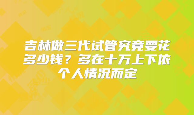 吉林做三代试管究竟要花多少钱?多在十万上下依个人情况而定