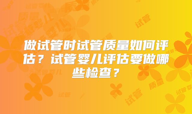 做试管时试管质量如何评估?试管婴儿评估要做哪些检查?