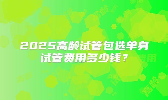 2025高龄试管包选单身试管费用多少钱？